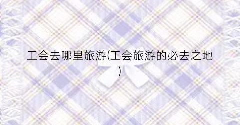 工会去哪里旅游(工会旅游的必去之地)