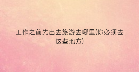 工作之前先出去旅游去哪里(你必须去这些地方)