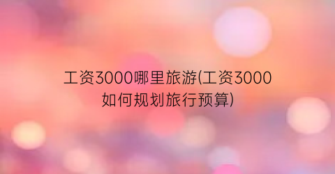 工资3000哪里旅游(工资3000如何规划旅行预算)