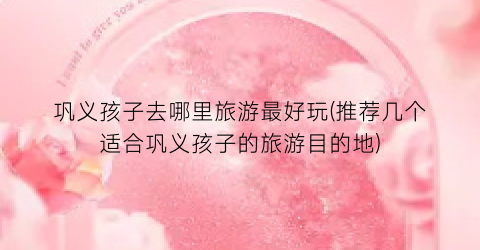 巩义孩子去哪里旅游最好玩(推荐几个适合巩义孩子的旅游目的地)
