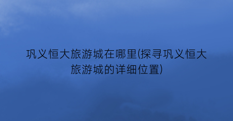巩义恒大旅游城在哪里(探寻巩义恒大旅游城的详细位置)