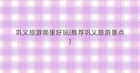 巩义旅游哪里好玩(推荐巩义旅游景点)