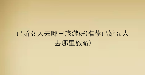 已婚女人去哪里旅游好(推荐已婚女人去哪里旅游)