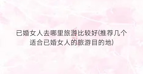 已婚女人去哪里旅游比较好(推荐几个适合已婚女人的旅游目的地)