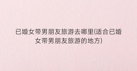已婚女带男朋友旅游去哪里(适合已婚女带男朋友旅游的地方)