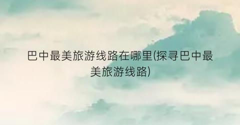 巴中最美旅游线路在哪里(探寻巴中最美旅游线路)