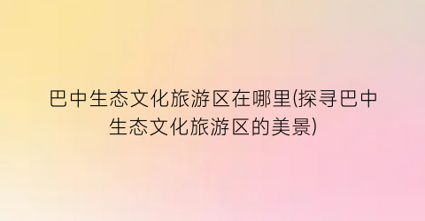巴中生态文化旅游区在哪里(探寻巴中生态文化旅游区的美景)