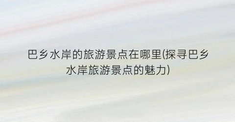 巴乡水岸的旅游景点在哪里(探寻巴乡水岸旅游景点的魅力)