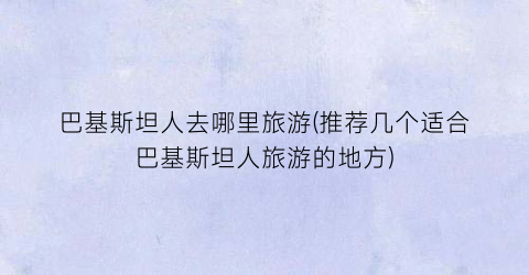 巴基斯坦人去哪里旅游(推荐几个适合巴基斯坦人旅游的地方)