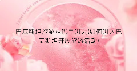 巴基斯坦旅游从哪里进去(如何进入巴基斯坦开展旅游活动)