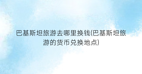 巴基斯坦旅游去哪里换钱(巴基斯坦旅游的货币兑换地点)