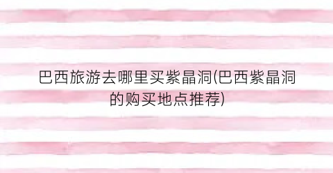 巴西旅游去哪里买紫晶洞(巴西紫晶洞的购买地点推荐)