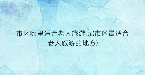市区哪里适合老人旅游玩(市区最适合老人旅游的地方)