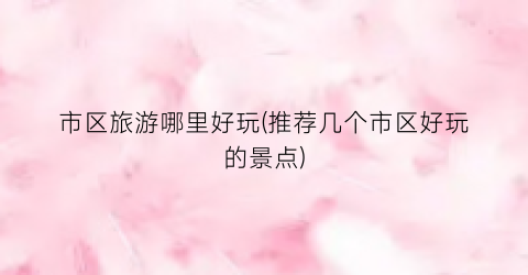 市区旅游哪里好玩(推荐几个市区好玩的景点)