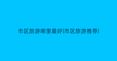 市区旅游哪里最好(市区旅游推荐)