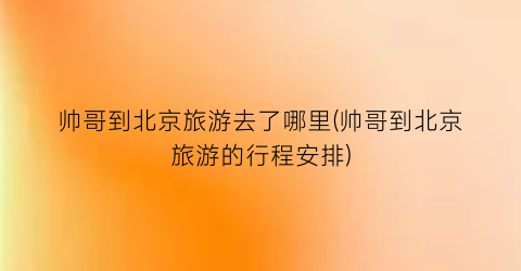 帅哥到北京旅游去了哪里(帅哥到北京旅游的行程安排)