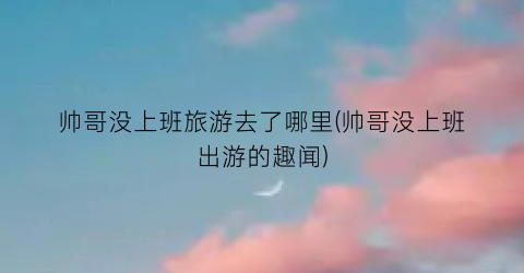 帅哥没上班旅游去了哪里(帅哥没上班出游的趣闻)