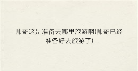 帅哥这是准备去哪里旅游啊(帅哥已经准备好去旅游了)