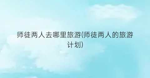 师徒两人去哪里旅游(师徒两人的旅游计划)