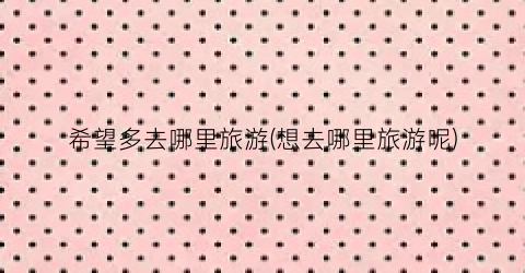 希望多去哪里旅游(想去哪里旅游呢)