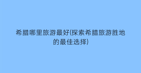 希腊哪里旅游最好(探索希腊旅游胜地的最佳选择)