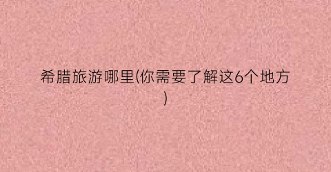 希腊旅游哪里(你需要了解这6个地方)