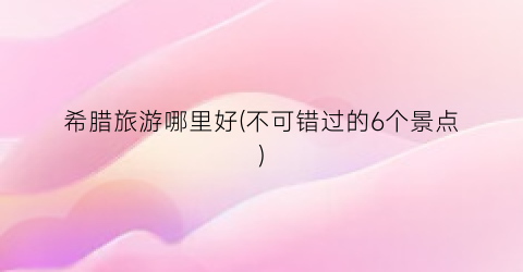 希腊旅游哪里好(不可错过的6个景点)