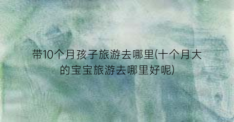 带10个月孩子旅游去哪里(十个月大的宝宝旅游去哪里好呢)