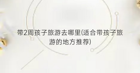 带2周孩子旅游去哪里(适合带孩子旅游的地方推荐)