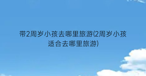 带2周岁小孩去哪里旅游(2周岁小孩适合去哪里旅游)