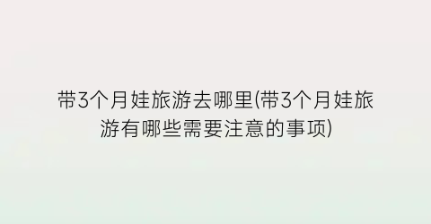 带3个月娃旅游去哪里(带3个月娃旅游有哪些需要注意的事项)