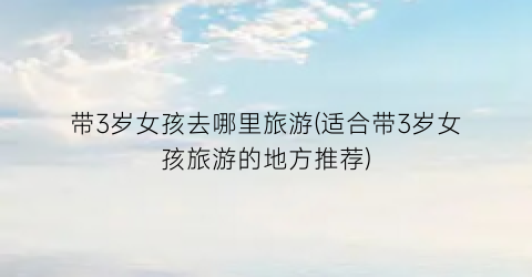 带3岁女孩去哪里旅游(适合带3岁女孩旅游的地方推荐)