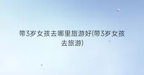 带3岁女孩去哪里旅游好(带3岁女孩去旅游)