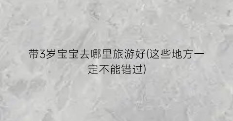 带3岁宝宝去哪里旅游好(这些地方一定不能错过)