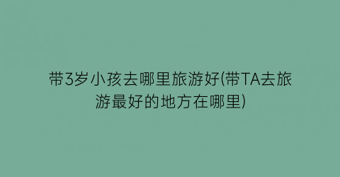 带3岁小孩去哪里旅游好(带TA去旅游最好的地方在哪里)