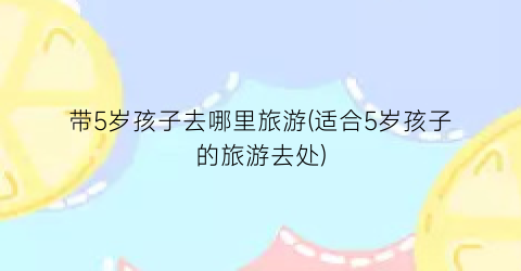 带5岁孩子去哪里旅游(适合5岁孩子的旅游去处)