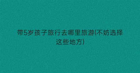 带5岁孩子旅行去哪里旅游(不妨选择这些地方)
