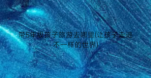 带5年级孩子旅游去哪里(让孩子走进不一样的世界)