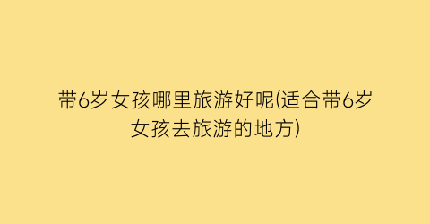 带6岁女孩哪里旅游好呢(适合带6岁女孩去旅游的地方)