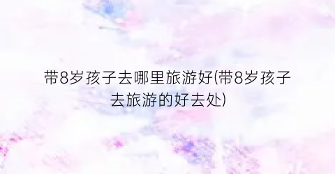 带8岁孩子去哪里旅游好(带8岁孩子去旅游的好去处)