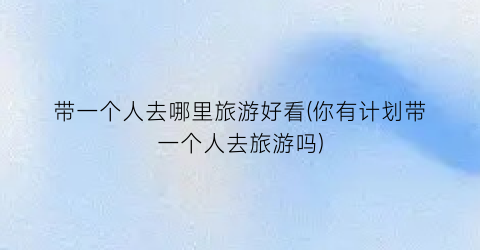 带一个人去哪里旅游好看(你有计划带一个人去旅游吗)