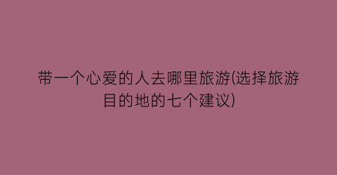 带一个心爱的人去哪里旅游(选择旅游目的地的七个建议)