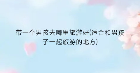 带一个男孩去哪里旅游好(适合和男孩子一起旅游的地方)