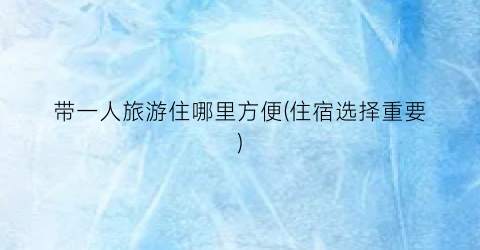 带一人旅游住哪里方便(住宿选择重要)