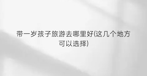 带一岁孩子旅游去哪里好(这几个地方可以选择)