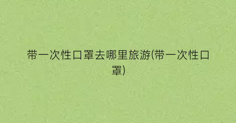 带一次性口罩去哪里旅游(带一次性口罩)