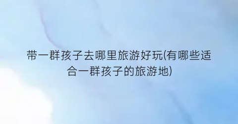 带一群孩子去哪里旅游好玩(有哪些适合一群孩子的旅游地)