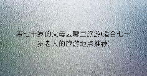 带七十岁的父母去哪里旅游(适合七十岁老人的旅游地点推荐)