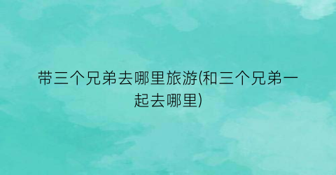 带三个兄弟去哪里旅游(和三个兄弟一起去哪里)