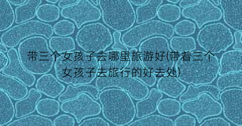带三个女孩子去哪里旅游好(带着三个女孩子去旅行的好去处)